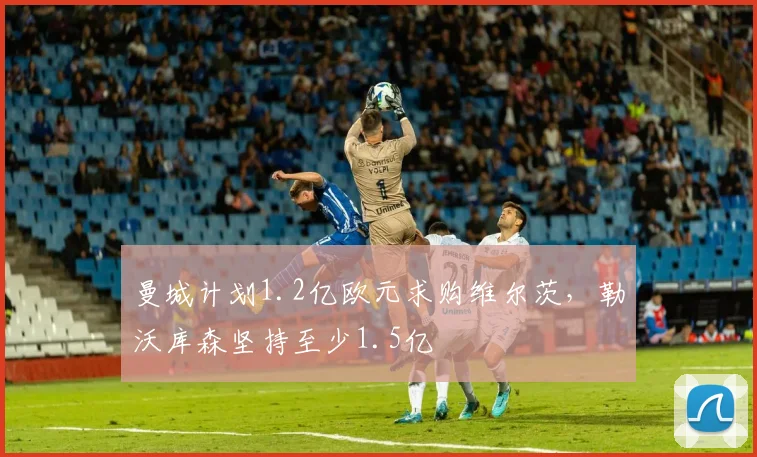 曼城计划1.2亿欧元求购维尔茨，勒沃库森坚持至少1.5亿