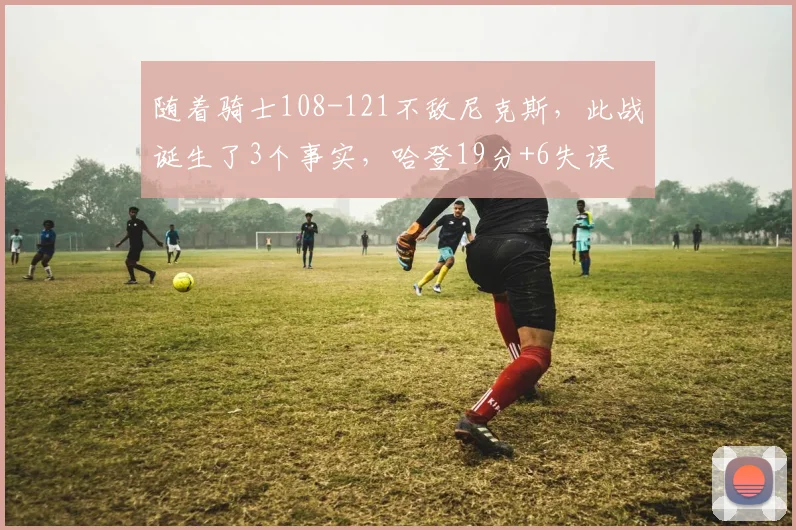 随着骑士108-121不敌尼克斯，此战诞生了3个事实，哈登19分+6失误