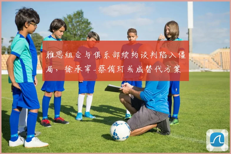 雅思组合与俱乐部续约谈判陷入僵局，徐承宰_蔡侑玎或成替代方案