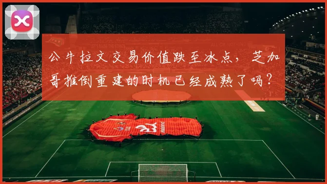 公牛拉文交易价值跌至冰点，芝加哥推倒重建的时机已经成熟了吗？