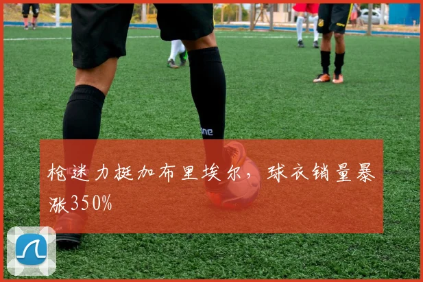 枪迷力挺加布里埃尔，球衣销量暴涨350%