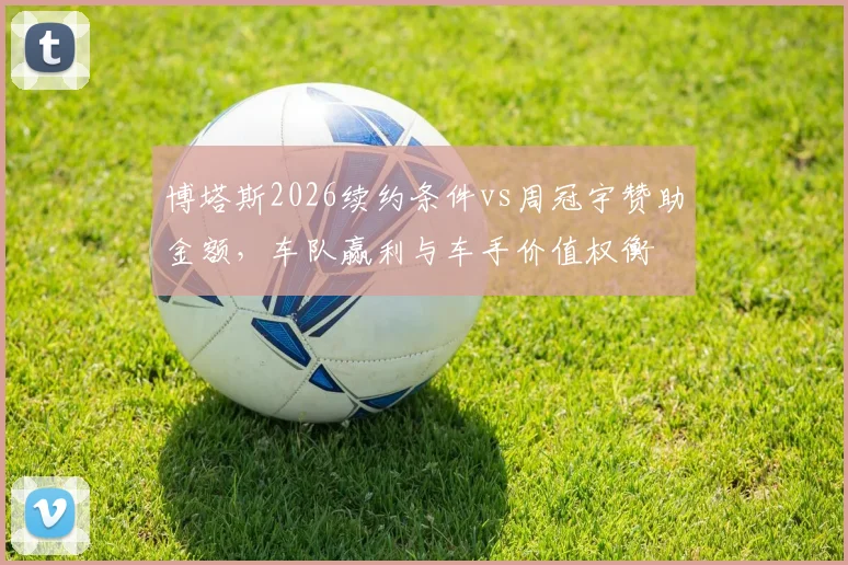 博塔斯2026续约条件vs周冠宇赞助金额，车队赢利与车手价值权衡