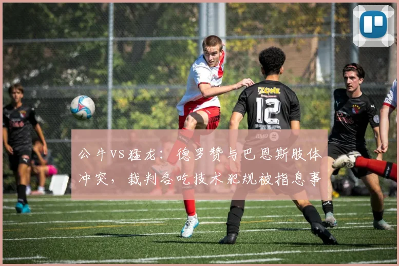 公牛vs猛龙:德罗赞与巴恩斯肢体冲突,裁判各吃技术犯规被指息事宁人